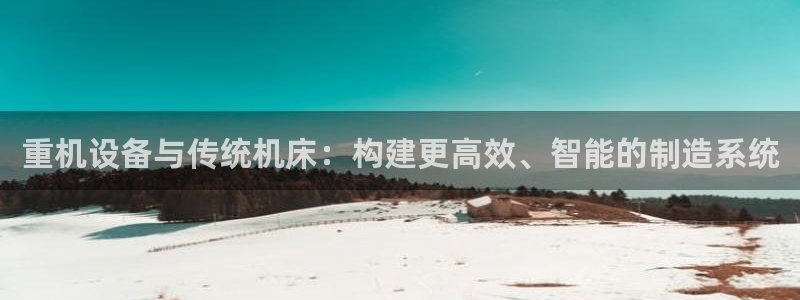天宏娱乐正在直播：重机设备与传统机床：构建更高效、智能的制造