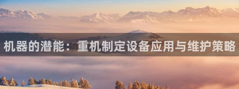 天宏3娱乐登录：机器的潜能：重机制定设备应用与维护策略