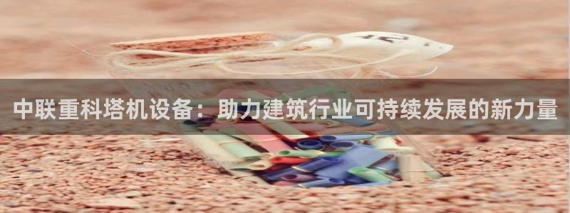 天宏娱乐大叔团：中联重科塔机设备：助力建筑行业可持续发展的新
