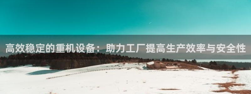 天宏娱乐吴皇：高效稳定的重机设备：助力工厂提高生产效率与安全