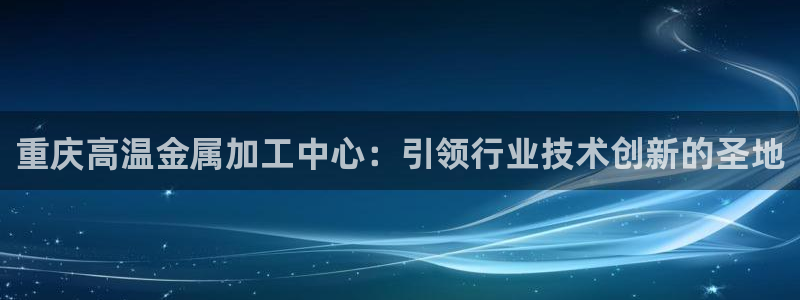 天宏娱乐2：重庆高温金属加工中心：引领行业技术创新的圣地