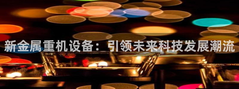 天宏娱乐胡叔：新金属重机设备：引领未来科技发展潮流