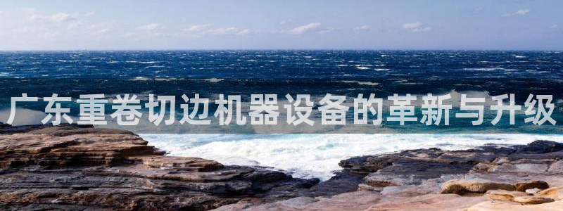 天宏娱乐自然大叔：广东重卷切边机器设备的革新与升级