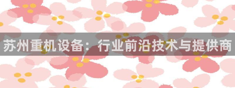 西安天宏娱乐会所电话：苏州重机设备：行业前沿技术与提供商